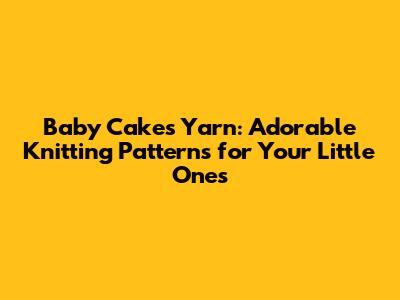 Baby Cakes Yarn: Adorable Knitting Patterns for Your Little Ones