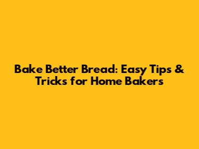 Bake Better Bread: Easy Tips & Tricks for Home Bakers