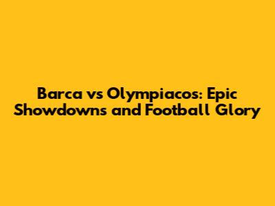 Barca vs Olympiacos: Epic Showdowns and Football Glory