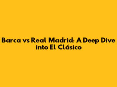 Barca vs Real Madrid: A Deep Dive into El Clásico
