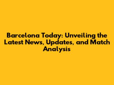 Barcelona Today: Unveiling the Latest News, Updates, and Match Analysis