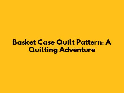 Basket Case Quilt Pattern: A Quilting Adventure
