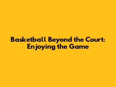 Basketball Beyond the Court: Enjoying the Game