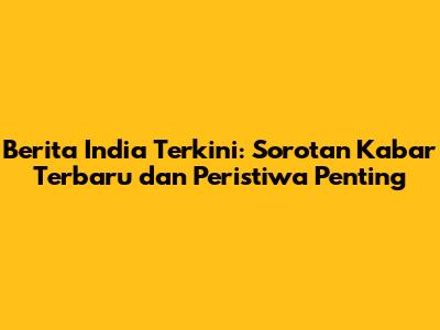 Berita India Terkini: Sorotan Kabar Terbaru dan Peristiwa Penting