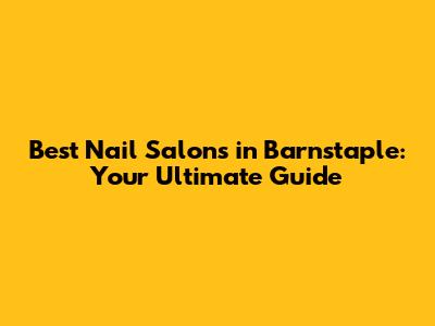 Best Nail Salons in Barnstaple: Your Ultimate Guide