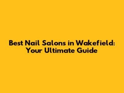 Best Nail Salons in Wakefield: Your Ultimate Guide