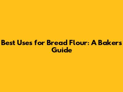 Best Uses for Bread Flour: A Baker's Guide