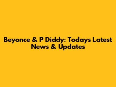 Beyonce & P Diddy: Today's Latest News & Updates