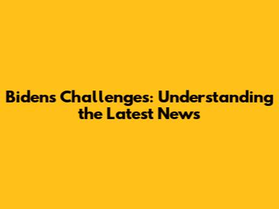 Biden's Challenges: Understanding the Latest News