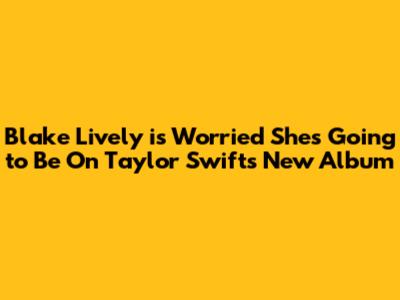 Blake Lively is Worried She's Going to Be On Taylor Swift's New Album