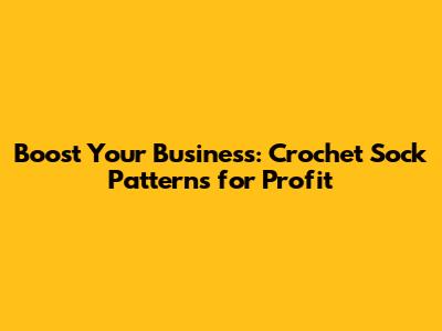 Boost Your Business: Crochet Sock Patterns for Profit