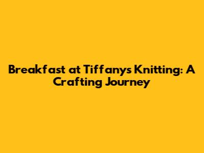 Breakfast at Tiffany's Knitting: A Crafting Journey