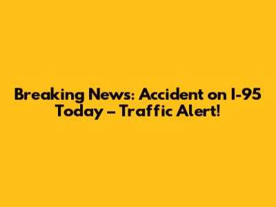 Breaking News: Accident on I-95 Today – Traffic Alert!