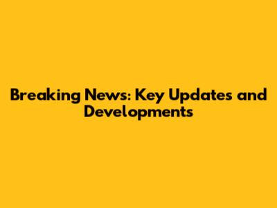 Breaking News: Key Updates and Developments
