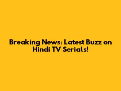 Breaking News: Latest Buzz on Hindi TV Serials!