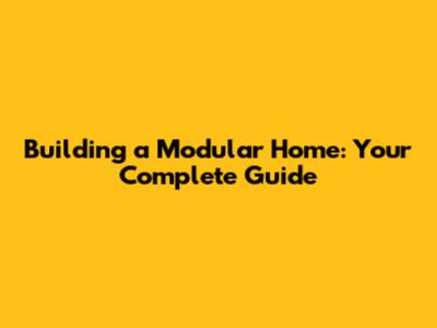 Building a Modular Home: Your Complete Guide