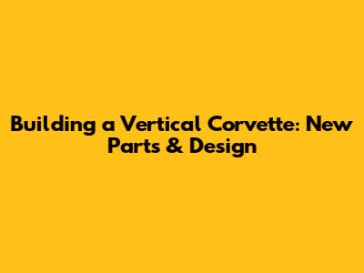 Building a Vertical Corvette: New Parts & Design