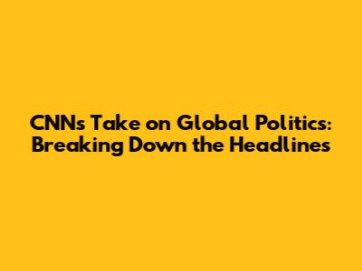 CNN's Take on Global Politics: Breaking Down the Headlines