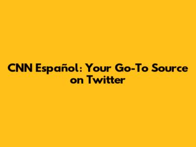 CNN Español: Your Go-To Source on Twitter