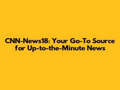 CNN-News18: Your Go-To Source for Up-to-the-Minute News