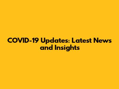 COVID-19 Updates: Latest News and Insights