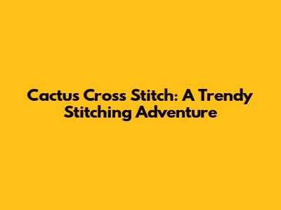 Cactus Cross Stitch: A Trendy Stitching Adventure