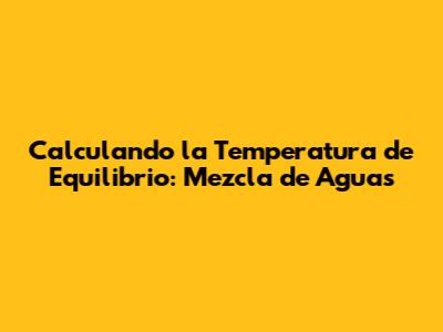 Calculando la Temperatura de Equilibrio: Mezcla de Aguas