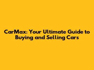 CarMax: Your Ultimate Guide to Buying and Selling Cars