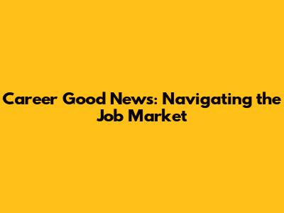 Career Good News: Navigating the Job Market