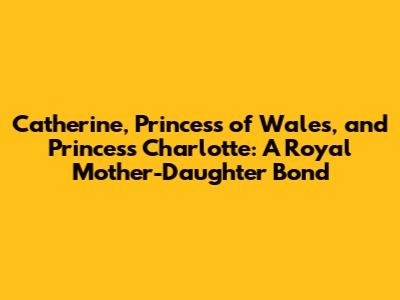 Catherine, Princess of Wales, and Princess Charlotte: A Royal Mother-Daughter Bond