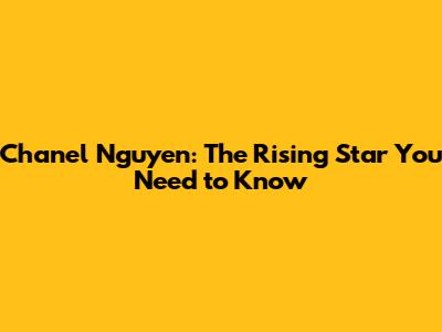 Chanel Nguyen: The Rising Star You Need to Know
