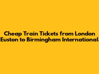 Cheap Train Tickets from London Euston to Birmingham International