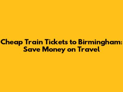 Cheap Train Tickets to Birmingham: Save Money on Travel