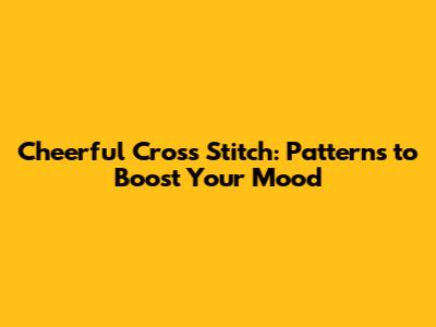 Cheerful Cross Stitch: Patterns to Boost Your Mood