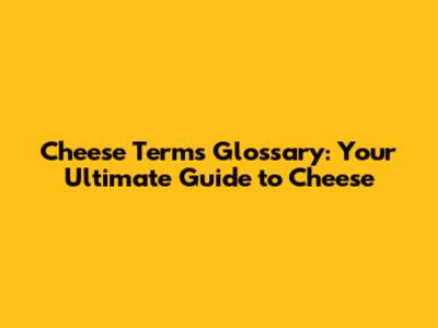 Cheese Terms Glossary: Your Ultimate Guide to Cheese