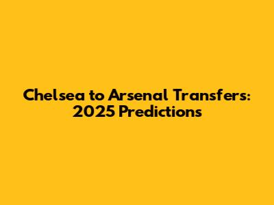 Chelsea to Arsenal Transfers: 2025 Predictions