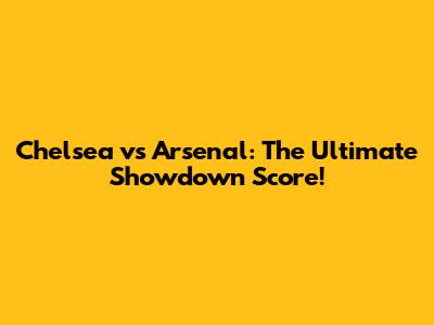 Chelsea vs Arsenal: The Ultimate Showdown Score!