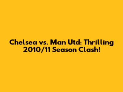 Chelsea vs. Man Utd: Thrilling 2010/11 Season Clash!