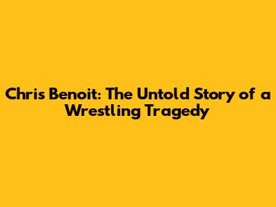 Chris Benoit: The Untold Story of a Wrestling Tragedy
