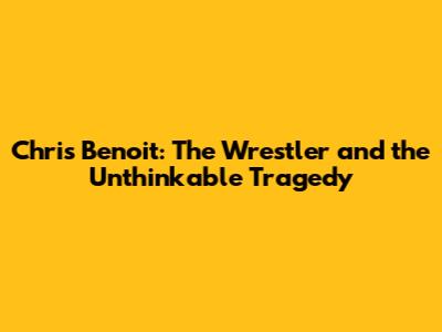 Chris Benoit: The Wrestler and the Unthinkable Tragedy