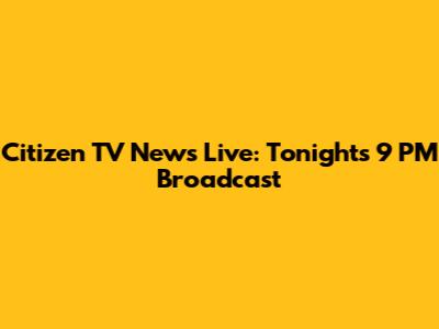 Citizen TV News Live: Tonight's 9 PM Broadcast