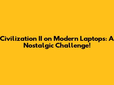 Civilization II on Modern Laptops: A Nostalgic Challenge!