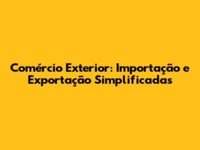 Comércio Exterior: Importação e Exportação Simplificadas