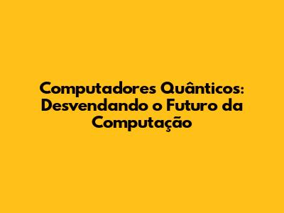 Computadores Quânticos: Desvendando o Futuro da Computação