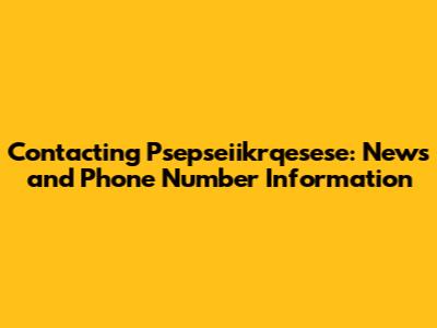 Contacting Psepseiikrqesese: News and Phone Number Information