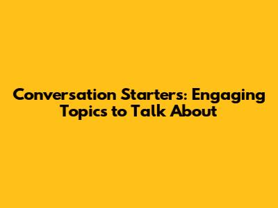 Conversation Starters: Engaging Topics to Talk About
