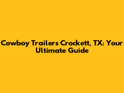 Cowboy Trailers Crockett, TX: Your Ultimate Guide