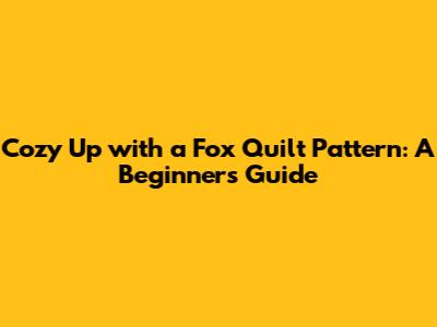 Cozy Up with a Fox Quilt Pattern: A Beginner's Guide