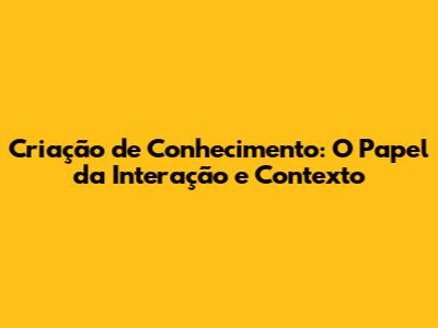 Criação de Conhecimento: O Papel da Interação e Contexto