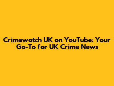 Crimewatch UK on YouTube: Your Go-To for UK Crime News